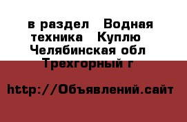  в раздел : Водная техника » Куплю . Челябинская обл.,Трехгорный г.